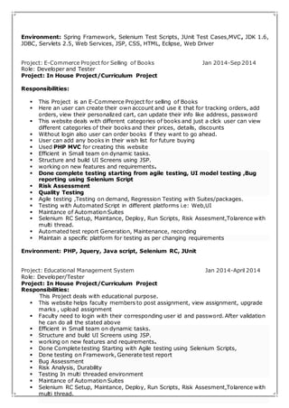 Environment: Spring Framework, Selenium Test Scripts, JUnit Test Cases,MVC, JDK 1.6, 
JDBC, Servlets 2.5, Web Services, JSP, CSS, HTML, Eclipse, Web Driver 
Project: E-Commerce Project for Selling of Books Jan 2014-Sep 2014 
Role: Developer and Tester 
Project: In House Project/Curriculum Project 
Responsibilities: 
 This Project is an E-Commerce Project for selling of Books 
 Here an user can create their own account and use it that for tracking orders, add 
orders, view their personalized cart, can update their info like address, password 
 This website deals with different categories of books and just a click user can view 
different categories of their books and their prices, details, discounts 
 Without login also user can order books if they want to go ahead. 
 User can add any books in their wish list for future buying 
 Used PHP MVC for creating this website 
 Efficient in Small team on dynamic tasks. 
 Structure and build UI Screens using JSP. 
 working on new features and requirements. 
 Done complete testing starting from agile testing, UI model testing ,Bug 
reporting using Selenium Script 
 Risk Assessment 
 Quality Testing 
 Agile testing ,Testing on demand, Regression Testing with Suites/packages. 
 Testing with Automated Script in different platforms i.e: Web,UI 
 Maintance of Automation Suites 
 Selenium RC Setup, Maintance, Deploy, Run Scripts, Risk Assesment,Tolarence with 
multi thread. 
 Automated test report Generation, Maintenance, recording 
 Maintain a specific platform for testing as per changing requirements 
Environment: PHP, Jquery, Java script, Selenium RC, JUnit 
Project: Educational Management System Jan 2014-April 2014 
Role: Developer/Tester 
Project: In House Project/Curriculum Project 
Responsibilities: 
This Project deals with educational purpose. 
 This website helps faculty members to post assignment, view assignment, upgrade 
marks , upload assignment 
 Faculty need to login with their corresponding user id and password. After validation 
he can do all the stated above 
 Efficient in Small team on dynamic tasks. 
 Structure and build UI Screens using JSP. 
 working on new features and requirements. 
 Done Complete testing Starting with Agile testing using Selenium Scripts, 
 Done testing on Framework, Generate test report 
 Bug Assessment 
 Risk Analysis, Durability 
 Testing In multi threaded environment 
 Maintance of Automation Suites 
 Selenium RC Setup, Maintance, Deploy, Run Scripts, Risk Assesment,Tolarence with 
multi thread. 
 