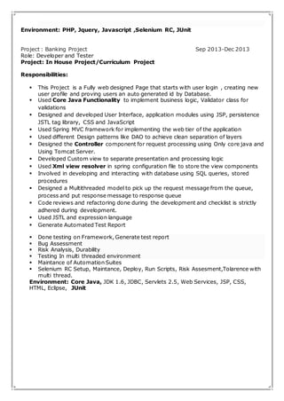 Environment: PHP, Jquery, Javascript ,Selenium RC, JUnit 
Project : Banking Project Sep 2013-Dec 2013 
Role: Developer and Tester 
Project: In House Project/Curriculum Project 
Responsibilities: 
 This Project is a Fully web designed Page that starts with user login , creating new 
user profile and proving users an auto generated id by Database. 
 Used Core Java Functionality to implement business logic, Validator class for 
validations 
 Designed and developed User Interface, application modules using JSP, persistence 
JSTL tag library, CSS and JavaScript 
 Used Spring MVC framework for implementing the web tier of the application 
 Used different Design patterns like DAO to achieve clean separation of layers 
 Designed the Controller component for request processing using Only core java and 
Using Tomcat Server. 
 Developed Custom view to separate presentation and processing logic 
 Used Xml view resolver in spring configuration file to store the view components 
 Involved in developing and interacting with database using SQL queries, stored 
procedures 
 Designed a Multithreaded model to pick up the request message from the queue, 
process and put response message to response queue 
 Code reviews and refactoring done during the development and checklist is strictly 
adhered during development. 
 Used JSTL and expression language 
 Generate Automated Test Report 
 Done testing on Framework, Generate test report 
 Bug Assessment 
 Risk Analysis, Durability 
 Testing In multi threaded environment 
 Maintance of Automation Suites 
 Selenium RC Setup, Maintance, Deploy, Run Scripts, Risk Assesment,Tolarence with 
multi thread. 
Environment: Core Java, JDK 1.6, JDBC, Servlets 2.5, Web Services, JSP, CSS, 
HTML, Eclipse, JUnit 
 