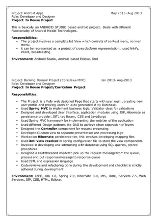 Project: Android Apps May 2013- Aug 2013 
Role: Developer and Designer 
Project: In House Project 
This is basically an ANDROID STUDIO based android project. Deals with different 
Functionality of Android Mobile Technologies. 
Responsibilities: 
 This project involves a complete list View which consists of context menu, normal 
menu. 
 it can be represented as a project of cross platform representation , used linkify, 
intent, broadcasting 
Environment: Android Studio, Android based Eclipse, Xml 
Project: Banking Domain Project (Core Java-MVC) Jan 2013- Aug-2013 
Role: Developer and Designer 
Project: In House Project/Curriculum Project 
Responsibilities: 
 This Project is a Fully web designed Page that starts with user login , creating new 
user profile and proving users an auto generated id by Database. 
 Used Spring MVC to implement business logic, Validator class for validations 
 Designed and developed User Interface, application modules using JSP, Hibernate as 
persistence provider, JSTL tag library, CSS and JavaScript 
 Used Spring MVC framework for implementing the web tier of the application 
 Used different Design patterns like DAO to achieve clean separation of layers 
 Designed the Controller component for request processing 
 Developed Custom view to separate presentation and processing logic 
 Worked on Hibernate persistence tier, this involves developing mapping files 
 Used Xml view resolver in spring configuration file to store the view components 
 Involved in developing and interacting with database using SQL queries, stored 
procedures 
 Designed a Multithreaded model to pick up the request message from the queue, 
process and put response message to response queue 
 Used JSTL and expression language 
 Code reviews and refactoring done during the development and checklist is strictly 
adhered during development 
Environment: J2EE, JDK 1.6, Spring 2.9, Hibernate 3.0, JMS, JDBC, Servlets 2.5, Web 
Services, JSP, CSS, HTML, Eclipse. 
 