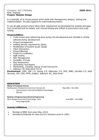 Company: HCC LTD(India) 2006-2011 
Role: Engineer 
Project: Website Design 
It is basically an In house project which deals with Management, designs, testing and 
implementation. Provide supports for automatized systems. 
It was all agile project where taken client requirement we developed the website and apps 
from scratched and we initiate with manual testing and shifted to automation and script 
testing 
Responsibilities: 
 Code reviews and refactoring done during the development and checklist is strictly 
adhered during development 
 Project management. 
 Getting Service requested by clients 
 Modification of System as per design 
 Client Interaction. 
 Project Planning 
 Project Co ordination 
 Agile testing 
 Risk Management 
 Durability of Code 
 Bug Assessment 
 Generating Test Report 
 Maintaining, Creating, Debug of test framework 
 Selenium RC Web driver for UI 
Environment: J2EE, JDK 1.6, Spring 2.9, Hibernate 3.0, JMS, JDBC, Servlets 2.5, Web 
Services, JSP, CSS, HTML, Eclipse, Selenium RC, Web Driver 
EDUCATION 
Master of Computer Science 
Northwestern Polytechnic University, Fremont, CA May 2012 – Dec 2014 
- Concentration: Internet and Mobile Technologies 
- GPA 4.0 
Bachelor of Engineering in Electrical Engineering 
West-Bengal University of Technology , India June 2002 – June 2006 
- Percentage 83.8% 
Awards/Affiliations 
 Member of IEEE from since May, 2012 
 Awarded scholarship for best score in entrance exam in 2002 
 