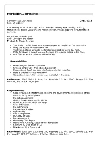 PROFESSIONAL EXPERIENCE 
Company: KEC LTD(India) 2011-2012 
Role: Sr Engineer 
It is basically an In house project which deals with Testing, Agile Testing, Scripting, 
Management, designs ,Support, and implementation. Provide supports for automatized 
systems. 
Project: Gui Based Project 
Role: Developer and Tester 
Project: In House Project 
 This Project is GUI Based where an employee can register for Car reservation 
 Many can access the reservation Tool 
 The System should generate the total amount paid for taking Car Rent. 
 If the Employee is already present fetch out the required details in the fields. 
 user friendly application dealt with Core Java 
Responsibilities: 
 Used Core java for this application. 
 Create a simple GUI , frame based application 
 Designed and developed User Interface, application modules . 
 Made a simple database transaction 
 Generate an reservation number automatically by database. 
Environment: J2EE, JDK 1.6, Spring 2.9, Hibernate 3.0, JMS, JDBC, Servlets 2.5, Web 
Services, JSP, CSS, HTML, Eclipse. 
Responsibilities: 
 Code reviews and refactoring done during the development and checklist is strictly 
adhered during development 
 Project management. 
 Getting Service requested by clients 
 Modification of System as per design 
 Client Interaction. 
 Project Planning 
 Project Co ordination 
 Agile testing 
 Risk Management 
 Durability of Code 
 Bug Assessment 
 Generating Test Report 
 Maintaining, Creating, Debug of test framework 
 Selenium RC Web driver for UI 
 Development the framework 
Environment: J2EE, JDK 1.6, Spring 2.9, Hibernate 3.0, JMS, JDBC, Servlets 2.5, Web 
Services, JSP, CSS, HTML, Eclipse, Selenium RC, Junit, Web Driver 
 
