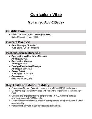 Curriculum Vitae
Mohamed Abd-ElSadek
Qualification
 BA of Commerce,Accounting Section,
Cairo University – May 1996.
Current Position
 SCM Manager " Interim "
ABB Egypt 2013 - Ongoing
Professional Reference
 Purchasing and LogisticsManager
ABB Egypt 2006
 Purchasing Manager
ABB Egypt 2003
 Foreign Purchasing Manager
ABB Egypt Jan/ 2000
 Senior Buyer,
ABB Egypt Sep.1998
 Accountant
EFKO Egypt Aug.1997
Key Tasks and Accountability
 Overseeing Bid and Execution team and implement SCM strategies .-
 Monitoring supplier performance and design the improvementplan through
SoR
 Designs and implements cost-outprograms ( CR,CA and BS ) and/or
processesto reach SCM targets
 Demonstrates collaborative problem solving across disciplines within SCM of
responsibility.
 Participate & advices in case of any obstacles occur.
 