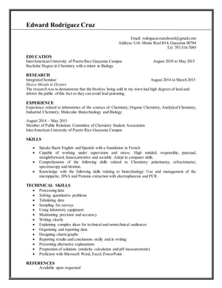 Edward Rodríguez Cruz
Email: rodriguezcruzedward@gmail.com
Address: Urb. Monte Real B14, Guayama 00784
Tel: 787-518-7095
EDUCATION
InterAmerican University of Puerto Rico Guayama Campus August 2010 to May 2015
Bachelor Degree in Chemistry with a minor in Biology
RESEARCH
Integrated Seminar August 2014 to March 2015
Heavy Metals in Oysters
The research was to demonstrate that the bivalves being sold in my town had high degrees of lead and
inform the public of this fact so they can avoid lead poisoning.
EXPERIENCE
Experience related to laboratories of the courses of: Chemistry, Organic Chemistry, Analytical Chemistry,
Industrial Chemistry, Molecular Biotechnology and Biology.
August 2014 – May 2015
Member of Public Relations Committee of Chemistry Student Association
InterAmerican University of Puerto Rico Guayama Campus
SKILLS
 Speaks fluent English and Spanish with a foundation in French.
 Capable of working under supervision and stress. High minded, responsible, punctual,
straightforward, honest,attentive and sociable. Adept in computer skills.
 Comprehension of the following skills related to Chemistry: polarimetry, refractometer,
spectroscopy and titration.
 Knowledge with the following skills relating to biotechnology: Use and management of the
micropipette, DNA and Proteins extraction with electrophoresis and PCR.
TECHINICAL SKILLS
 Processing data
 Solving quantitative problems
 Tabulating data
 Sampling for surveys
 Using laboratory equipment
 Maintaining precision and accuracy
 Writing clearly
 Explaining complex ideas for technical and nontechnical audiences
 Organizing and reporting data
 Designing charts/graphs
 Reporting results and conclusions orally and in writing
 Presenting alternative explanations
 Preparation of solutions (molarity calculation and pH measurements)
 Proficient with Microsoft Word, Excel, PowerPoint
REFERENCES
Available upon requested
 