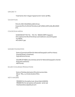 EXPLORE TV
Travel series shot in Egypt.Egytp tourism Canon 5D Mk3
GAASH FILMS
Films for ANC HOLDINGS,UAE& Oman.
Corporatefilms for British Petroleum,L&T,ONGC,GSPC,GAIL,RELIANCE
ETC.
COLOSCEUM MEDIA
SHADOWSOF THE TAJ. Film for MEDIA CORP Singapore.
Film explores the lifeof theArtisan and Craftsmen around thegreat
Taj Mahal.
HD-SONY F 900.
SURABHI FOUNDATION
Series of promotionalfilmsfor NationalGeographicandFox History
Channel filmed in Jharkhand.
High definitionformat.
COLORS OF INDIA ,documentary series for NationalGeographicchannel.
Khajuraho andOrcha
HDVformat.
RAJEEV CHAURASIA PRODUCTIONS
Series of Holidaydestinationfilmsshot across India.
About fifty, 2-3 minute duration films.
HD
NDTV IMAGINE
PROMOS for therealitymusic show titled JUNOON.
PROMO film for set top box with jesuben serial cast
Studio/outdoor,digibeta,dvcam
 