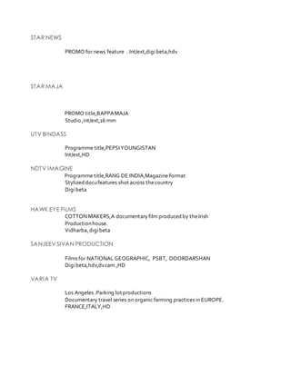 STAR NEWS
PROMO for news feature . Int/ext,digibeta,hdv
STAR MAJA
PROMO title,BAPPAMAJA
Studio ,int/ext,16 mm
UTV BINDASS
Programme title,PEPSIYOUNGISTAN
Int/ext,HD
NDTV IMAGINE
Programme title,RANG DE INDIA,Magazine format
Stylized docufeatures shot across thecountry
Digibeta
HAWK EYE FILMS
COTTON MAKERS,A documentaryfilm produced by theIrish
Productionhouse.
Vidharba,digibeta
SANJEEV SIVAN PRODUCTION
Films for NATIONAL GEOGRAPHIC, PSBT, DOORDARSHAN
Digibeta,hdv,dvcam ,HD
VARIA TV
Los Angeles .Parking lot productions
Documentary travel series on organic farming practices in EUROPE.
FRANCE,ITALY,HD
 