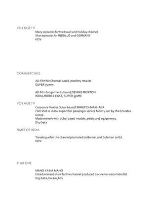 VOYAGE TV
Many episodes for thetravel and holidaychannel
Shot episodesfor INDIA,US and GERMANY
HDV
COMMERCIALS
AD Film for Chennai based jewellery retailer
SUPER 35 mm
AD Film for garments brand,DENNIS MORTON
INDIA,MIDDLE EAST, SUPER 35MM
VOYAGE TV
Corporatefilm for Dubai based EMIRATES-MARHABA
Film shot in Dubaiairport for passenger service facility run by theEmirates
Group .
Made entirelywith dubaibased models,artists and equipments.
Digibeta
TIMES OF INDIA
Travaloguefor thechannel promoted byBennet and Coleman co ltd.
HDV
STAR ONE
MANO YA NA MANO
Entertainment show for the channel produced bycinema vision India ltd
Digibeta,dvcam ,hdv
 