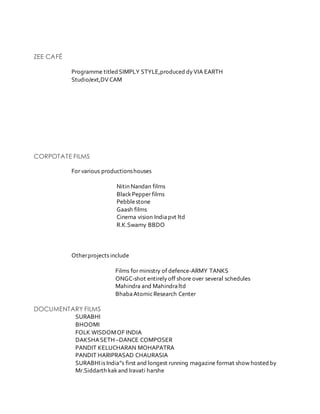 ZEE CAFÉ
Programme titled SIMPLY STYLE,produced dyVIA EARTH
Studio/ext,DVCAM
CORPOTATE FILMS
For various productionshouses
Nitin Nandan films
BlackPepper films
Pebblestone
Gaash films
Cinema vision Indiapvt ltd
R.K.Swamy BBDO
Otherprojects include
Films for ministry of defence-ARMY TANKS
ONGC-shot entirelyoff shore over several schedules
Mahindra and Mahindraltd
BhabaAtomicResearch Center
DOCUMENTARY FILMS
SURABHI
BHOOMI
FOLK WISDOMOF INDIA
DAKSHASETH –DANCE COMPOSER
PANDIT KELUCHARAN MOHAPATRA
PANDIT HARIPRASAD CHAURASIA
SURABHIis India”s first and longest running magazine format show hosted by
Mr.Siddarth kakand Iravati harshe
 
