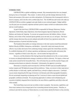 2
INTRODUCTION
USSTRATCOM is a global warfighting command. My command priorities have not changed
during my time as Commander. They remain: (1) above all else, provide strategic deterrence for the
Nation and assurance of the same to our allies and partners, (2) if deterrence fails, be prepared to deliver a
decisive response, and (3) do this with a combat-ready force. The 162,000 men and women who make up
USSTRATCOM are resilient, equipped, and ready thanks to your continued support. Budget stability
over the past year was extremely important and had a positive impact on both our modernization efforts
and our overall readiness.
As part of the Joint Force, USSTRATCOM is responsible for Strategic Deterrence, Nuclear
Operations, Global Strike, Space Operations, Joint Electromagnetic Spectrum Operations, Missile
Defense, and Analysis & Targeting. To execute our assigned missions, the Soldiers, Sailors, Airmen,
Marines, and civilians of the command operate globally across the land, sea, air, and space. Our forces
and the strategic deterrence they provide underpin and enable all Joint Force operations and are the
ultimate guarantors of national and allied security.
The foundation that enables our strategic deterrence is the triad: nuclear-armed Intercontinental
Ballistic Missiles (ICBMs), Submarines, and Bombers. A powerful, ready triad remains the most
effective way to deter adversaries from conducting strategic attacks against the United States and allies.
Its credibility backstops all U.S. military operations and diplomacy around the globe and ensures that
tensions – regardless of where or how they arise – do not escalate into large-scale war.
However, as all the elements of the triad age beyond their planned service life, we must continue
to execute our planned modernization strategy to maintain an effective deterrent. We require a robust and
ready nuclear arsenal for the foreseeable future. This will remain the case until the myriad of legacy and
emerging nuclear threats are reduced or eliminated. Unfortunately, the opposite is occurring.
Deterrence is created by much more than the 1,550 New START treaty-accountable deployed
nuclear weapons and 700 deployed strategic delivery platforms. Today, our mission to deter major power
conflict dictates we field ready, capable, and lethal forces, tailored to adaptive adversaries. Continued
success means integrating the full range of missions in all domains and without geographic boundaries.
We are increasingly integrating our planning and Tier 1 exercises to remove seams between global and
geographic combatant commands. We are pursuing approaches to enhance real world planning and
execution of globally integrated fires to best deliver the most effective capabilities and effects when and
where needed.
The United States must never put our ability to deter in jeopardy. Our missions, capabilities, and
forces must continue to be an integral part of our overarching national security posture. Therefore, to
continue to provide the security our Nation deserves, we must clearly identify the threats we face, develop
 