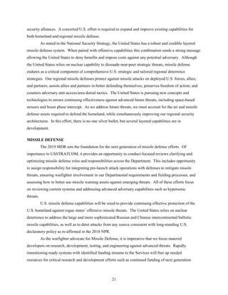 21
security alliances. A concerted U.S. effort is required to expand and improve existing capabilities for
both homeland and regional missile defense.
As stated in the National Security Strategy, the United States has a robust and credible layered
missile defense system. When paired with offensive capabilities this combination sends a strong message
allowing the United States to deny benefits and impose costs against any potential adversary. Although
the United States relies on nuclear capability to dissuade near-peer strategic threats, missile defense
endures as a critical component of comprehensive U.S. strategic and tailored regional deterrence
strategies. Our regional missile defenses protect against missile attacks on deployed U.S. forces, allies,
and partners; assists allies and partners in better defending themselves; preserves freedom of action; and
counters adversary anti-access/area denial tactics. The United States is pursuing new concepts and
technologies to ensure continuing effectiveness against advanced future threats, including space-based
sensors and boost phase intercept. As we address future threats, we must account for the air and missile
defense assets required to defend the homeland, while simultaneously improving our regional security
architectures. In this effort, there is no one silver bullet, but several layered capabilities are in
development.
MISSILE DEFENSE
The 2019 MDR sets the foundation for the next generation of missile defense efforts. Of
importance to USSTRATCOM, it provides an opportunity to conduct focused reviews clarifying and
optimizing missile defense roles and responsibilities across the Department. This includes opportunity
to assign responsibility for integrating pre-launch attack operations with defenses to mitigate missile
threats, ensuring warfighter involvement in our Departmental requirements and fielding processes, and
assessing how to better use missile warning assets against emerging threats. All of these efforts focus
on reviewing current systems and addressing advanced adversary capabilities such as hypersonic
threats.
U.S. missile defense capabilities will be sized to provide continuing effective protection of the
U.S. homeland against rogue states’ offensive missile threats. The United States relies on nuclear
deterrence to address the large and more sophisticated Russian and Chinese intercontinental ballistic
missile capabilities, as well as to deter attacks from any source consistent with long-standing U.S.
declaratory policy as re-affirmed in the 2018 NPR.
As the warfighter advocate for Missile Defense, it is imperative that we focus materiel
developers on research, development, testing, and engineering against advanced threats. Rapidly
transitioning ready systems with identified funding streams to the Services will free up needed
resources for critical research and development efforts such as continued funding of next generation
 