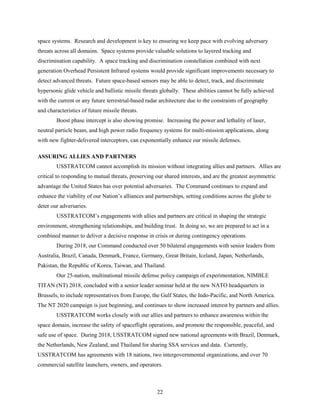 22
space systems. Research and development is key to ensuring we keep pace with evolving adversary
threats across all domains. Space systems provide valuable solutions to layered tracking and
discrimination capability. A space tracking and discrimination constellation combined with next
generation Overhead Persistent Infrared systems would provide significant improvements necessary to
detect advanced threats. Future space-based sensors may be able to detect, track, and discriminate
hypersonic glide vehicle and ballistic missile threats globally. These abilities cannot be fully achieved
with the current or any future terrestrial-based radar architecture due to the constraints of geography
and characteristics of future missile threats.
Boost phase intercept is also showing promise. Increasing the power and lethality of laser,
neutral particle beam, and high power radio frequency systems for multi-mission applications, along
with new fighter-delivered interceptors, can exponentially enhance our missile defenses.
ASSURING ALLIES AND PARTNERS
USSTRATCOM cannot accomplish its mission without integrating allies and partners. Allies are
critical to responding to mutual threats, preserving our shared interests, and are the greatest asymmetric
advantage the United States has over potential adversaries. The Command continues to expand and
enhance the viability of our Nation’s alliances and partnerships, setting conditions across the globe to
deter our adversaries.
USSTRATCOM’s engagements with allies and partners are critical in shaping the strategic
environment, strengthening relationships, and building trust. In doing so, we are prepared to act in a
combined manner to deliver a decisive response in crisis or during contingency operations.
During 2018, our Command conducted over 50 bilateral engagements with senior leaders from
Australia, Brazil, Canada, Denmark, France, Germany, Great Britain, Iceland, Japan, Netherlands,
Pakistan, the Republic of Korea, Taiwan, and Thailand.
Our 25-nation, multinational missile defense policy campaign of experimentation, NIMBLE
TITAN (NT) 2018, concluded with a senior leader seminar held at the new NATO headquarters in
Brussels, to include representatives from Europe, the Gulf States, the Indo-Pacific, and North America.
The NT 2020 campaign is just beginning, and continues to show increased interest by partners and allies.
USSTRATCOM works closely with our allies and partners to enhance awareness within the
space domain, increase the safety of spaceflight operations, and promote the responsible, peaceful, and
safe use of space. During 2018, USSTRATCOM signed new national agreements with Brazil, Denmark,
the Netherlands, New Zealand, and Thailand for sharing SSA services and data. Currently,
USSTRATCOM has agreements with 18 nations, two intergovernmental organizations, and over 70
commercial satellite launchers, owners, and operators.
 