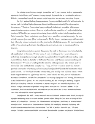 6
The mission of our Nation’s strategic forces of the last 73 years endures: to deter major attacks
against the United States and if necessary employ strategic forces to defeat an ever-changing adversary.
Effective command and control, that supports global integration, is a necessary and critical element.
The 2018 National Defense Strategy states the Department of Defense (DoD) “will modernize the
nuclear triad – including Nuclear Command, Control, and Communications (NC3), and supporting
infrastructure.” Thanks to Congressional support and timely budgets, we are making solid progress
modernizing these weapon systems. However, to fully realize the capabilities of a modernized triad we
require an NC3 architecture responsive to evolving threats and able to adapt to technology innovations.
Speed is essential. We are beginning to move faster, but we are still not moving fast enough. Our most
critical weapon systems must deliver on time or early. The Services are making progress and I appreciate
their efforts, but we must continue to strive for more timely, affordable programs. We must recapture the
ability of our nation to go fast, faster than all potential adversaries, in order to maintain an effective
deterrent.
Going fast means that we return to the dynamic that made us the strongest most technologically
advanced military in the world. Over my nearly 38 years of military service I have watched as we
collectively developed an increasingly unhealthy expectation of removing all risk from everything we do.
Admiral Hyman Rickover, the father of the Nuclear Navy once said, “Success teaches us nothing, only
failure teaches.” We seem to have forgotten this principle. Although success is the ultimate goal, we
must accept some healthy failures along the way. Today, however, we seem to reward and promote
people at all levels for never failing, subconsciously creating a collective mindset to maintain the status
quo at all costs. The best way to never fail is to never try, or to try only when success is certain – which
means we punish those who aggressively take risks. If we continue this trend, we will eventually fall
behind our competition. In 1991, the United States had the only superpower-class military, and status quo
at that time favored us greatly. We still have an advantage, but that advantage is shrinking. I appear
before you today fully confident in our ability to preserve the peace and dominate any conflict. But
without change – unless we recapture the ability to take intelligent risk – a future USSTRATCOM
commander, a decade or so from now, may sit before you and not be able to make the same statement.
This could put our whole nation at greater risk.
To emphasize that point – today, our forces are still dominant, the finest in the world, yet they are
equipped with many of the exact same weapon systems fielded during the Cold War, including the triad
and our NC3 capabilities. Moreover, our competitors are moving fast – particularly in the area of their
strategic forces. Status quo no longer favors us; however, our underlying personnel, budgeting, and
acquisition structures evolved since the end of the Cold War to preserve the status quo. This must
change. We must counter this situation with ruthless determination to reward and promote thoughtful risk
 