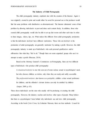 PORNOGRAPHY AND SOCIETY 10
The Industry of Child Pornography
The child pornography industry exploded also with the creation of the Internet. Again it
was originally created in print and would either be saved for personal use or the producer would
find the same problems with distribution as aforementioned. The Internet eliminated some of that
problem by allowing individuals to post and share such content freely. In addition, those who
created child pornography would also be able to set up chat rooms and other such sites in order
to share images, videos, tips, etc. What makes this different from adult pornography production
is that the individuals involved have different motivation. Those who are involved in the
production of adult pornography are generally motivated by making a profit. However, the child
pornography industry is made up of individuals who seek personal gratification and/or
affirmation that what they “feel is ok.” Though there are some organized groups who use it to
attempt to make a profit (Marcum, 2014).
Based on the Attorney General’s Commission on Pornography, there are two different
types of individuals who produce child pornography:
A situational molester is one who acts out of some serious sexual or psychological need,
but who chooses children as victims only when they are ready and safely accessible.
The preferential molester, also known as a pedophile, exhibits a clear sexual preference
for children, and the offender’s deviant desires can only be satisfied by children
(Jasper, 2009, p. 63).
These above individuals are the ones who usually will be producing or creating the child
pornography. However, the industry reaches and involves other types of people. Many believe
that there is a psychological basis behind why individuals use and view child pornography.
According to the book Cyber Crime, by Catherine Marcum, there are four methods: 1) used for
 