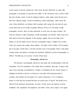 PORNOGRAPHY AND SOCIETY 11
sexual arousal; 2) used for avoiding life, which means that these individuals are using child
pornography as an attempt to escape from the realities of life and instead create a world in which
they have absolute control; 3) used for collecting behavior, which simply means that they get a
thrill from collecting images; 4) used for facilitating societal relationships, which means that
some of these individuals are seeking to find acceptance with a group who also share the same
sexual desires that are not socially acceptable (Marcum, 2014, p. 33). The nature of child
pornography, however, allows for these individuals to evolve from one stage to another. The
book also references a table of typologies of child pornography user behavior which came from a
2005 study by Krone (See Appendix A).The typology suggests that one may begin in the
industry as one who simply browses and views pornographic images of children but, can then
evolve into someone who actually abuses children. The impact of this evolution will be analyzed
later in the paper. Clearly there is a lot that surrounds issues of pornography which is what makes
creating statutes and sanctions concerning the production, distribution and use of pornography so
difficult. The following is an overview of some of these issues.
Pornography and the Law
The discussion of pornography and the law must begin with an understanding of the First
Amendment. The First Amendment of the United States Constitution states that: “Congress shall
make no law respecting an establishment of religion, or prohibiting the free exercise thereof, or
abridging the freedom of speech, or of the press; or the right of the people peaceably to
assemble, and to petition the Government for a redress of grievances” (U.S. Constitution
amend. I). It has long been accepted that there are certain forms of “speech” that should not be
allowed for the betterment and protection of society. For this reason, the Supreme Court has
established a list of guidelines that legislatures must follow if they wish to impose a law against
 