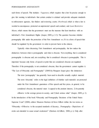 PORNOGRAPHY AND SOCIETY 12
such forms of speech. This includes: Vagueness, which requires that a law be precise enough to
give fair warning to individuals that certain conduct is criminal and provide adequate standards
to enforcement agencies, fact finders and reviewing courts; Overbroad, which is when a law is
worded to encompasses protected an unprotected speech and conduct; and Least Restrictive
Means, which means that the government must use the measure that least interferes with an
individual’s First Amendment Rights (Jasper, 2009, p. 2-3). The question becomes whether
pornography falls under the protection of the First Amendment or, if it is a form of speech that
should be regulated by the government in order to prevent harm to the citizens.
Typically when discussing First Amendment and pornography, the law makes the
distinction between what is pornographic and what is obscene. Not everything that is considered
pornographic is obscene and, not everything that is considered obscene is pornographic. This is
important because only forms of speech or print that are considered obscene are regulated.
Therefore if the pornography is not considered obscene, then the government cannot regulate it.
“The Law of Obscenity and Pornography” (2009) by Margaret Jasper gives this distinction:
The term ‘pornography’ has generally been used to describe sexually explicit material.
The term ‘obscenity’ refers to the legal definition of whether such materials are protected
under the First Amendment guarantees of free speech and free press...in general, to be
considered obscene, the material must: 1) appeal to the prurient interest, 2) be patently
offensive to the average person in society, and 3) lack serious value” (Jasper, 2009, p. 1).
In the introduction of the book “Obscenity and Pornography Decisions of the United States
Supreme Court” (2000), editors Maureen Harrison & Steve Gilbert define the two terms as:
“Obscenity—Offensive to the accepted standards of decency…Pornography—Depictions of
erotic acts intended to cause sexual excitement” (Harrison & Gilbert, 2000, p. i). Only after
 