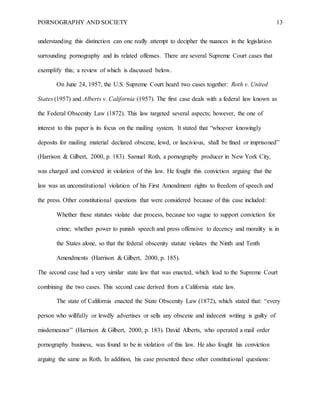 PORNOGRAPHY AND SOCIETY 13
understanding this distinction can one really attempt to decipher the nuances in the legislation
surrounding pornography and its related offenses. There are several Supreme Court cases that
exemplify this; a review of which is discussed below.
On June 24, 1957, the U.S. Supreme Court heard two cases together: Roth v. United
States (1957) and Alberts v. California (1957). The first case deals with a federal law known as
the Federal Obscenity Law (1872). This law targeted several aspects; however, the one of
interest to this paper is its focus on the mailing system. It stated that “whoever knowingly
deposits for mailing material declared obscene, lewd, or lascivious, shall be fined or imprisoned”
(Harrison & Gilbert, 2000, p. 183). Samuel Roth, a pornography producer in New York City,
was charged and convicted in violation of this law. He fought this conviction arguing that the
law was an unconstitutional violation of his First Amendment rights to freedom of speech and
the press. Other constitutional questions that were considered because of this case included:
Whether these statutes violate due process, because too vague to support conviction for
crime; whether power to punish speech and press offensive to decency and morality is in
the States alone, so that the federal obscenity statute violates the Ninth and Tenth
Amendments (Harrison & Gilbert, 2000, p. 185).
The second case had a very similar state law that was enacted, which lead to the Supreme Court
combining the two cases. This second case derived from a California state law.
The state of California enacted the State Obscenity Law (1872), which stated that: “every
person who willfully or lewdly advertises or sells any obscene and indecent writing is guilty of
misdemeanor” (Harrison & Gilbert, 2000, p. 183). David Alberts, who operated a mail order
pornography business, was found to be in violation of this law. He also fought his conviction
arguing the same as Roth. In addition, his case presented these other constitutional questions:
 