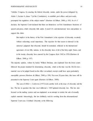 PORNOGRAPHY AND SOCIETY 14
“whether Congress, by enacting the federal obscenity statute, under the power delegated by
Article I, Section 8, clause 7 [of the Constitution], to establish post offices and post roads,
preempted the regulation of the subject matter” (Harrison & Gilbert, 2000, p. 185). In a 6-3
decision, the Supreme Court declared that there are limitations on First Amendment freedoms of
speech and press, which obscenity falls under. It used U.S. and international laws and policies to
support this claim:
But implicit in the history of the First Amendment is the rejection of obscenity as utterly
without redeeming social importance. This rejection for that reason is mirrored in the
universal judgment that obscenity should be restrained, reflected in the international
agreement of over fifty nations, in the obscenity laws of all of the forty-eight States, and
in the twenty obscenity laws enacted by the Congress from 1842 to 1956 (Harrison &
Gilbert, 2000, p. 187).
The majority opinion, written by Justice William Brennan, also explained how the lower courts
followed the proper standard for determining obscenity, which at the time was the Hicklin test—
material was to be judged based on the effect an isolated excerpt could have upon particularly
susceptible persons (Harrison & Gilbert, 2000, p. 190). Not even 20 years later, this issue will be
presented to the Supreme Court again (Harrison & Gilbert, 2000).
The case of Miller v. California (1973) took another look at the issue of obscenity and the
law. The law in question this time was California’s 1969 updated obscenity law. This law also
focused on the mailing system and was implanted as an attempt to restrict the sale of sexually
explicit material. Interestingly, this law definitely took its wording from the aforementioned
Supreme Court case. It defined obscenity as the following:
 