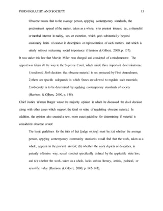 PORNOGRAPHY AND SOCIETY 15
Obscene means that to the average person, applying contemporary standards, the
predominant appeal of the matter, taken as a whole, is to prurient interest, i.e., a shameful
or morbid interest in nudity, sex, or excretion, which goes substantially beyond
customary limits of candor in description or representation of such matters, and which is
utterly without redeeming social importance (Harrison & Gilbert, 2000, p. 137).
It was under this law that Marvin Miller was charged and convicted of a misdemeanor. The
appeal was taken all the way to the Supreme Court, which made three important determinations:
1) endorsed Roth decision that obscene material is not protected by First Amendment;
2) there are specific safeguards in which States are allowed to regulate such materials;
3) obscenity is to be determined by applying contemporary standards of society
(Harrison & Gilbert, 2000, p. 148).
Chief Justice Warren Burger wrote the majority opinion in which he discussed the Roth decision
along with other cases which support the ideal or value of regulating obscene material. In
addition, the opinion also created a new, more exact guideline for determining if material is
considered obscene or not:
The basic guidelines for the trier of fact [judge or jury] must be: (a) whether the average
person, applying contemporary community standards would find that the work, taken as a
whole, appeals to the prurient interest; (b) whether the work depicts or describes, in
patently offensive way, sexual conduct specifically defined by the applicable state law;
and (c) whether the work, taken as a whole, lacks serious literary, artistic, political, or
scientific value (Harrison & Gilbert, 2000, p. 142-143).
 
