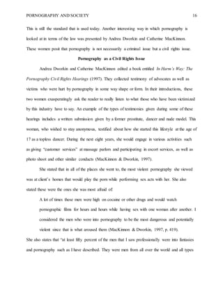 PORNOGRAPHY AND SOCIETY 16
This is still the standard that is used today. Another interesting way in which pornography is
looked at in terms of the law was presented by Andrea Dworkin and Catherine MacKinnon.
These women posit that pornography is not necessarily a criminal issue but a civil rights issue.
Pornography as a Civil Rights Issue
Andrea Dworkin and Catherine MacKinnon edited a book entitled In Harm’s Way: The
Pornography Civil Rights Hearings (1997). They collected testimony of advocates as well as
victims who were hurt by pornography in some way shape or form. In their introductions, these
two women exasperatingly ask the reader to really listen to what those who have been victimized
by this industry have to say. An example of the types of testimonies given during some of these
hearings includes a written submission given by a former prostitute, dancer and nude model. This
woman, who wished to stay anonymous, testified about how she started this lifestyle at the age of
17 as a topless dancer. During the next eight years, she would engage in various activities such
as giving “customer services” at massage parlors and participating in escort services, as well as
photo shoot and other similar conducts (MacKinnon & Dworkin, 1997).
She stated that in all of the places she went to, the most violent pornography she viewed
was at client’s homes that would play the porn while performing sex acts with her. She also
stated these were the ones she was most afraid of:
A lot of times these men were high on cocaine or other drugs and would watch
pornographic films for hours and hours while having sex with one woman after another. I
considered the men who were into pornography to be the most dangerous and potentially
violent since that is what aroused them (MacKinnon & Dworkin, 1997, p. 419).
She also states that “at least fifty percent of the men that I saw professionally were into fantasies
and pornography such as I have described. They were men from all over the world and all types
 
