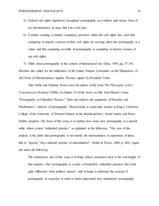 PORNOGRAPHY AND SOCIETY 18
5) Federal civil rights legislation recognized pornography as a virulent and vicious form of
sex discrimination be pass, that I be a civil law;
6) Consider creating a criminal conspiracy provision under the civil rights law, such that
conspiring to deprive a person of their civil rights by coercing them into pornography is a
crime, and that conspiring to traffic in pornography is conspiring to deprive women of
our civil rights;
7) Think about pornography in the context of international law (Stan, 1995, pg. 37-39).
Dworkin also called for the ratification of the United Nations Convention on the Elimination of
All Forms of Discrimination Against Women, signed by President Carter.
Alan Soble and Nicholas Power were the editors of the book The Philosophy of Sex:
Contemporary Readings (2008). In chapter 25 of this book, we find Joan Mason’s essay
“Pornography as Embodied Practice.” Here she explores the arguments of Dworkin and
MacKinnon’s criticism of pornography. Mason-Grant is a part-time teacher at King’s University
College of the University of Western Ontario in the interdisciplinary Social Justice and Peace
Studies program. The focus of this essay is to explore how some view pornography as a speech
while others a more “embodied practice,” as explained in the following: “The crux of this
analysis is the claim that pornography is not merely the representation or expression of ideas,
that is, “speech,” but a material practice of subordination” (Soble & Power, 2008, p. 402). Again,
she states the following:
The constructive aim of this essay is to bring critical awareness back to the core insight of
that analysis—that pornography is a series of irreducibly embodied practices that work
quite differently from political speech—and to begin to elaborate the concept of
pornography as a practice in order to better understand how mainstream pornography
 