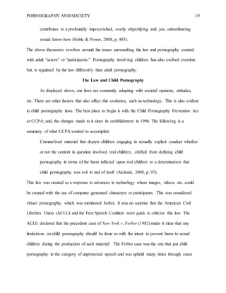 PORNOGRAPHY AND SOCIETY 19
contributes to a profoundly impoverished, overly objectifying and, yes, subordinating
sexual know-how (Soble & Power, 2008, p. 403).
The above discussion revolves around the issues surrounding the law and pornography created
with adult “actors” or “participants.” Pornography involving children has also evolved overtime
but, is regulated by the law differently than adult pornography.
The Law and Child Pornography
As displayed above, our laws are constantly adapting with societal opinions, attitudes,
etc. There are other factors that also affect this evolution, such as technology. This is also evident
in child pornography laws. The best place to begin is with the Child Pornography Prevention Act
or CCPA; and, the changes made to it since its establishment in 1996. The following is a
summary of what CCPA wanted to accomplish:
Criminalized material that depicts children engaging in sexually explicit conduct whether
or not the content in question involved real children…shifted from defining child
pornography in terms of the harm inflicted upon real children to a determination that
child pornography was evil in and of itself (Akdeniz, 2008, p. 97).
This law was created as a response to advances in technology where images, videos, etc. could
be created with the use of computer generated characters or participants. This was considered
virtual pornography, which was mentioned before. It was no surprise that the American Civil
Liberties Union (ACLU) and the Free Speech Coalition were quick to criticize this law. The
ACLU declared that the precedent case of New York v. Ferber (1982) made it clear that any
limitations on child pornography should be done so with the intent to prevent harm to actual
children during the production of such material. The Ferber case was the one that put child
pornography in the category of unprotected speech and was upheld many times through cases
 