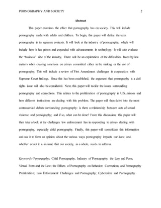 PORNOGRAPHY AND SOCIETY 2
Abstract
This paper examines the effect that pornography has on society. This will include
pornography made with adults and children. To begin, this paper will define the term
pornography in its separate contexts. It will look at the industry of pornography, which will
include how it has grown and expanded with advancements in technology. It will also evaluate
the “business” side of the industry. There will be an exploration of the difficulties faced by law
makers when creating sanctions on crimes committed either in the making or the use of
pornography. This will include a review of First Amendment challenges in conjunction with
Supreme Court findings. Once this has been established, the argument that pornography is a civil
rights issue will also be considered. Next, this paper will tackle the issues surrounding
pornography and corrections. This relates to the proliferation of pornography in U.S. prisons and
how different institutions are dealing with this problem. The paper will then delve into the most
controversial debate surrounding pornography: is there a relationship between acts of sexual
violence and pornography; and if so, what can be done? From this discussion, this paper will
then take a look at the challenges law enforcement has in responding to crimes dealing with
pornography, especially child pornography. Finally, this paper will consolidate this information
and use it to form an opinion about the various ways pornography impacts our lives; and,
whether or not it is an issue that our society, as a whole, needs to address.
Keywords: Pornography; Child Pornography; Industry of Pornography; the Law and Porn;
Virtual Porn and the Law; the Effects of Pornography on Behavior; Corrections and Pornography
Proliferation; Law Enforcement Challenges and Pornography; Cybercrime and Pornography
 
