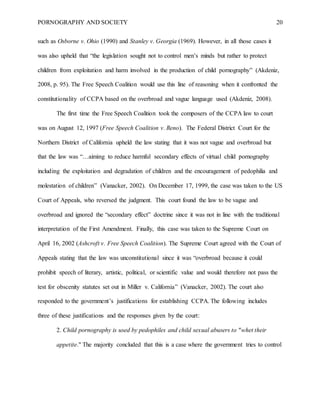 PORNOGRAPHY AND SOCIETY 20
such as Osborne v. Ohio (1990) and Stanley v. Georgia (1969). However, in all those cases it
was also upheld that “the legislation sought not to control men’s minds but rather to protect
children from exploitation and harm involved in the production of child pornography” (Akdeniz,
2008, p. 95). The Free Speech Coalition would use this line of reasoning when it confronted the
constitutionality of CCPA based on the overbroad and vague language used (Akdeniz, 2008).
The first time the Free Speech Coalition took the composers of the CCPA law to court
was on August 12, 1997 (Free Speech Coalition v. Reno). The Federal District Court for the
Northern District of California upheld the law stating that it was not vague and overbroad but
that the law was “…aiming to reduce harmful secondary effects of virtual child pornography
including the exploitation and degradation of children and the encouragement of pedophilia and
molestation of children” (Vanacker, 2002). On December 17, 1999, the case was taken to the US
Court of Appeals, who reversed the judgment. This court found the law to be vague and
overbroad and ignored the “secondary effect” doctrine since it was not in line with the traditional
interpretation of the First Amendment. Finally, this case was taken to the Supreme Court on
April 16, 2002 (Ashcroft v. Free Speech Coalition). The Supreme Court agreed with the Court of
Appeals stating that the law was unconstitutional since it was “overbroad because it could
prohibit speech of literary, artistic, political, or scientific value and would therefore not pass the
test for obscenity statutes set out in Miller v. California” (Vanacker, 2002). The court also
responded to the government’s justifications for establishing CCPA. The following includes
three of these justifications and the responses given by the court:
2. Child pornography is used by pedophiles and child sexual abusers to "whet their
appetite." The majority concluded that this is a case where the government tries to control
 
