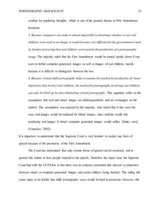 PORNOGRAPHY AND SOCIETY 21
conduct by regulating thoughts, which is one of the greatest threats to First Amendment
freedoms.
3. Because computers can make it almost impossible to determine whether or not real
children were used in an image, it would become very difficult for the government to meet
its burden of proving that real children were used in the production of a pornographic
image. The majority ruled that the First Amendment would be turned upside down if one
were to forbid computer-generated images as well as images of real children, merely
because it is difficult to distinguish between the two.
4. Because virtual child pornography helps to sustain the market for production of visual
depictions that involve real children, the market for pornography involving real children
can only be dried up by also eliminating virtual pornography. This argument relies on the
assumption that real and virtual images are indistinguishable and are exchanged on the
market. This assumption was rejected by the majority, who stated that if this were the
case, real images would be replaced by virtual images, since nobody would risk
producing real images if virtual computer generated images would suffice [Italics own]
(Vanacker, 2002).
It is important to understand that the Supreme Court is very hesitant to restrict any form of
speech because of the provisions of the First Amendment.
The Court has determined that only certain forms of speech can be restricted, and in
general this relates to how people respond to the speech. Therefore the major issue the Supreme
Court had with the CCPA law is that there was no evidence presented that showed a connection
between virtual or computer-generated images and actual children being harmed. This ruling did
cause many to be fearful that child pornography cases would be hard to prosecute; however, this
 