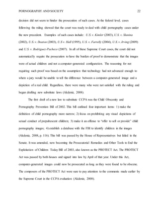 PORNOGRAPHY AND SOCIETY 22
decision did not seem to hinder the prosecution of such cases. At the federal level, cases
following the ruling showed that the court was ready to deal with child pornography cases under
the new precedent. Examples of such cases include: U.S. v. Kimler (2003), U.S. v. Slanina
(2002), U.S. v. Deaton (2003), U.S v. Hall (1995), U.S. v. Farrelly (2004), U.S. v. Irving (2009)
and U.S. v. Rodriguez-Pacheco (2007). In all of these Supreme Court cases, the court did not
automatically require the prosecution to have the burden of proof to demonstrate that the images
were of actual children and not a computer-generated configuration. The reasoning for not
requiring such proof was based on the assumption that technology had not advanced enough to
where a jury would be unable to tell the difference between a computer-generated image and a
depiction of a real child. Regardless, there were many who were not satisfied with the ruling and
began drafting new substitute laws (Akdeniz, 2008).
The first draft of a new law to substitute CCPA was the Child Obscenity and
Pornography Prevention Bill of 2002. This bill outlined four important items: 1) make the
definition of child pornography more narrow; 2) focus on prohibiting any visual depictions of
sexual conduct of prepubescent children; 3) make it an offense to “offer to sell or provide” child
pornography images; 4) establish a database with the FBI to identify children in the images
(Akdeniz, 2008, p. 116). This bill was passed by the House of Representatives but failed in the
Senate. It was amended, now becoming the Prosecutorial Remedies and Other Tools to End the
Exploitation of Children Today Bill of 2003, also known as the PROTECT Act. The PROTECT
Act was passed by both houses and signed into law by April of that year. Under this Act,
computer-generated images could now be prosecuted as long as they were found to be obscene.
The composers of the PROTECT Act were sure to pay attention to the comments made earlier by
the Supreme Court in the CCPA evaluation (Akdeniz, 2008).
 