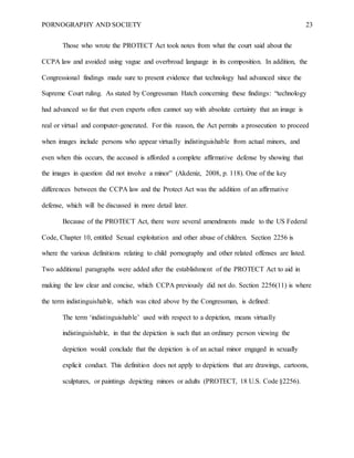 PORNOGRAPHY AND SOCIETY 23
Those who wrote the PROTECT Act took notes from what the court said about the
CCPA law and avoided using vague and overbroad language in its composition. In addition, the
Congressional findings made sure to present evidence that technology had advanced since the
Supreme Court ruling. As stated by Congressman Hatch concerning these findings: “technology
had advanced so far that even experts often cannot say with absolute certainty that an image is
real or virtual and computer-generated. For this reason, the Act permits a prosecution to proceed
when images include persons who appear virtually indistinguishable from actual minors, and
even when this occurs, the accused is afforded a complete affirmative defense by showing that
the images in question did not involve a minor” (Akdeniz, 2008, p. 118). One of the key
differences between the CCPA law and the Protect Act was the addition of an affirmative
defense, which will be discussed in more detail later.
Because of the PROTECT Act, there were several amendments made to the US Federal
Code, Chapter 10, entitled Sexual exploitation and other abuse of children. Section 2256 is
where the various definitions relating to child pornography and other related offenses are listed.
Two additional paragraphs were added after the establishment of the PROTECT Act to aid in
making the law clear and concise, which CCPA previously did not do. Section 2256(11) is where
the term indistinguishable, which was cited above by the Congressman, is defined:
The term ‘indistinguishable’ used with respect to a depiction, means virtually
indistinguishable, in that the depiction is such that an ordinary person viewing the
depiction would conclude that the depiction is of an actual minor engaged in sexually
explicit conduct. This definition does not apply to depictions that are drawings, cartoons,
sculptures, or paintings depicting minors or adults (PROTECT, 18 U.S. Code §2256).
 