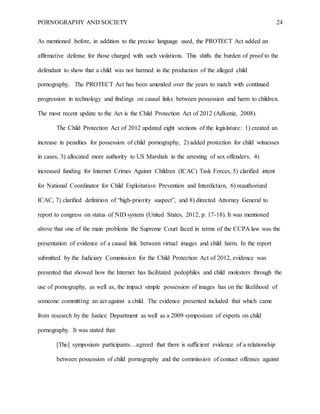 PORNOGRAPHY AND SOCIETY 24
As mentioned before, in addition to the precise language used, the PROTECT Act added an
affirmative defense for those charged with such violations. This shifts the burden of proof to the
defendant to show that a child was not harmed in the production of the alleged child
pornography. The PROTECT Act has been amended over the years to match with continued
progression in technology and findings on causal links between possession and harm to children.
The most recent update to the Act is the Child Protection Act of 2012 (Adkeniz, 2008).
The Child Protection Act of 2012 updated eight sections of the legislature: 1) created an
increase in penalties for possession of child pornography, 2) added protection for child witnesses
in cases, 3) allocated more authority to US Marshals in the arresting of sex offenders, 4)
increased funding for Internet Crimes Against Children (ICAC) Task Forces, 5) clarified intent
for National Coordinator for Child Exploitation Prevention and Interdiction, 6) reauthorized
ICAC, 7) clarified definition of “high-priority suspect”, and 8) directed Attorney General to
report to congress on status of NID system (United States, 2012, p. 17-18). It was mentioned
above that one of the main problems the Supreme Court faced in terms of the CCPA law was the
presentation of evidence of a causal link between virtual images and child harm. In the report
submitted by the Judiciary Commission for the Child Protection Act of 2012, evidence was
presented that showed how the Internet has facilitated pedophiles and child molesters through the
use of pornography, as well as, the impact simple possession of images has on the likelihood of
someone committing an act against a child. The evidence presented included that which came
from research by the Justice Department as well as a 2009 symposium of experts on child
pornography. It was stated that:
[The] symposium participants…agreed that there is sufficient evidence of a relationship
between possession of child pornography and the commission of contact offenses against
 