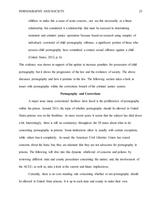 PORNOGRAPHY AND SOCIETY 25
children to make this a cause of acute concern…not see this necessarily as a linear
relationship but considered it a relationship that must be assessed in determining
treatment and criminal justice operations because based on research using samples of
individuals convicted of child pornography offenses, a significant portion of those who
possess child pornography have committed a contact sexual offenses against a child
(United States, 2012, p. 6).
This evidence was shown in support of the update to increase penalties for possession of child
pornography but it shows the progression of the law and the evolution of society. The above
discusses pornography and how it pertains to the law. The following section takes a look at
issues with pornography within the corrections branch of the criminal justice system.
Pornography and Corrections
A major issue many correctional facilities have faced is the proliferation of pornography
within the prison. Around 2011, the topic of whether pornography should be allowed in United
States prisons was on the frontlines. In more recent years, it seems that the subject has died down
a bit. Interestingly, there is still no consistency throughout the 50 states about what to do
concerning pornography in prisons. Some institutions allow it, usually with certain exceptions,
while others ban it completely. As usual, the American Civil Liberties Union has voiced
concerns about the bans; but, they are adamant that they are not advocates for pornography in
prisons. The following will dive into this dynamic whirlwind of concerns and policies by
reviewing different state and county procedures concerning the matter; and, the involvement of
the ACLU, as well as, take a look at the current and future implications.
Currently, there is no over standing rule concerning whether or not pornography should
be allowed in United State prisons. It is up to each state and county to make their own
 