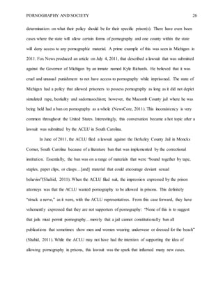 PORNOGRAPHY AND SOCIETY 26
determination on what their policy should be for their specific prison(s). There have even been
cases where the state will allow certain forms of pornography and one county within the state
will deny access to any pornographic material. A prime example of this was seen in Michigan in
2011. Fox News produced an article on July 4, 2011, that described a lawsuit that was submitted
against the Governor of Michigan by an inmate named Kyle Richards. He believed that it was
cruel and unusual punishment to not have access to pornography while imprisoned. The state of
Michigan had a policy that allowed prisoners to possess pornography as long as it did not depict
simulated rape, bestiality and sadomasochism; however, the Macomb County jail where he was
being held had a ban on pornography as a whole (NewsCore, 2011). This inconsistency is very
common throughout the United States. Interestingly, this conversation became a hot topic after a
lawsuit was submitted by the ACLU in South Carolina.
In June of 2011, the ACLU filed a lawsuit against the Berkeley County Jail in Moncks
Corner, South Carolina because of a literature ban that was implemented by the correctional
institution. Essentially, the ban was on a range of materials that were “bound together by tape,
staples, paper clips, or clasps…[and] material that could encourage deviant sexual
behavior”(Shahid, 2011). When the ACLU filed suit, the impression expressed by the prison
attorneys was that the ACLU wanted pornography to be allowed in prisons. This definitely
“struck a nerve,” as it were, with the ACLU representatives. From this case forward, they have
vehemently expressed that they are not supporters of pornography: “None of this is to suggest
that jails must permit pornography…merely that a jail cannot constitutionally ban all
publications that sometimes show men and women wearing underwear or dressed for the beach”
(Shahid, 2011). While the ACLU may not have had the intention of supporting the idea of
allowing pornography in prisons, this lawsuit was the spark that inflamed many new cases.
 