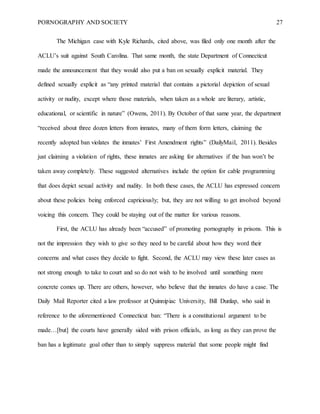 PORNOGRAPHY AND SOCIETY 27
The Michigan case with Kyle Richards, cited above, was filed only one month after the
ACLU’s suit against South Carolina. That same month, the state Department of Connecticut
made the announcement that they would also put a ban on sexually explicit material. They
defined sexually explicit as “any printed material that contains a pictorial depiction of sexual
activity or nudity, except where those materials, when taken as a whole are literary, artistic,
educational, or scientific in nature” (Owens, 2011). By October of that same year, the department
“received about three dozen letters from inmates, many of them form letters, claiming the
recently adopted ban violates the inmates’ First Amendment rights” (DailyMail, 2011). Besides
just claiming a violation of rights, these inmates are asking for alternatives if the ban won’t be
taken away completely. These suggested alternatives include the option for cable programming
that does depict sexual activity and nudity. In both these cases, the ACLU has expressed concern
about these policies being enforced capriciously; but, they are not willing to get involved beyond
voicing this concern. They could be staying out of the matter for various reasons.
First, the ACLU has already been “accused” of promoting pornography in prisons. This is
not the impression they wish to give so they need to be careful about how they word their
concerns and what cases they decide to fight. Second, the ACLU may view these later cases as
not strong enough to take to court and so do not wish to be involved until something more
concrete comes up. There are others, however, who believe that the inmates do have a case. The
Daily Mail Reporter cited a law professor at Quinnipiac University, Bill Dunlap, who said in
reference to the aforementioned Connecticut ban: “There is a constitutional argument to be
made…[but] the courts have generally sided with prison officials, as long as they can prove the
ban has a legitimate goal other than to simply suppress material that some people might find
 