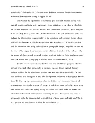 PORNOGRAPHY AND SOCIETY 28
objectionable” (DailyMail, 2011). So what are the legitimate goals that the state Department of
Corrections in Connecticut is using to support the ban?
Brian Garnett, the department’s spokesperson, gave an overall statement saying: “This
material is detrimental to the safety and security of our institutions, to our efforts to rehabilitate
the offender population, and it creates a hostile work environment for our staff, which is exposed
to this on a daily basis” (Owens, 2011). Further breakdown of the goals or objectives of the ban
included the following two concerns: safety for the correctional staff, especially female officers
and staff; and, hindrance to rehabilitation programs with sex offenders. The first concern deals
with the correctional staff having to be exposed to pornographic images, magazines, etc. Due to
the nature of the images, it creates an environment of intense discomfort for the staff, especially
the women who have to work among all the other men in the institution. It has also been reported
that some inmates used pornography to sexually harass the officers (Owens, 2011).
The later concern deals with sex offenders who are in rehabilitative programs who then
go back to their cells where pornography is prevalent. Exposure to such materials basically
nullifies anything that the rehabilitation program may have been able to accomplish. The ban
was established with these goals in mind after the department underwent an investigation into the
issue. The following were also considered when this decision was being made: 1) reports of
prisoners using pornography as a type of currency to trade items among each other, which would
then also become a source for fighting among the inmates; and, 2) the issues and policies that
other states had dealt with or implemented concerning this issue. The question now arises, is
pornography really that dangerous that we should think of it as a hazard and safety risk? This is
very question has been the topic of debate for years (Owens, 2011).
 