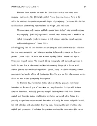 PORNOGRAPHY AND SOCIETY 29
Elizabeth Stuart, reporter and writer for Desert News—which is an online news
magazine—published a July, 2011 article entitled Prisons Cracking Down on Porn. In this
article she addressed the question of potential dangers of pornography. On the one side, she cited
research studies conducted by Neil Malamuth and Joseph Ceniti who found:
Men were more easily angered and had a greater ‘desire to hunt’ after repeated exposure
to pornography…[and that] experimental research shows that exposure to nonviolent or
violent pornography results in increases in both attitudes supporting sexual aggression
and in actual aggression” (Stuart, 2011).
For the opposing side, she cited an article in Salon Magazine which stated “there isn’t evidence
that porn causes aggression—and yet prisons continue to ban explicit material on those very
grounds” (Stuart, 2011). The article took it further by citing Milton Diamond and Ayako
Uchiyama’s research stating: “that research linking pornography with increased aggression is
invalid because there is a fundament problem with assuming that people in the real world
function just like these laboratory experiments” (Stuart, 2011). The debate concerning whether
pornography has harmful effects will be discussed later. For now, are there other reasons why we
should not want to have pornography in our prisons?
To determine this, it’s important to take a look at what the goals of a correctional
institution are. The overall goal of corrections has changed overtime. It began with its focus
solely on punishment. As society grew and changed, other objectives were added on to this
original goal. Examples include rehabilitation, retribution and overall safety. Today, it is
generally accepted that wardens run their institutions with safety for inmates and public in mind
first with retribution and rehabilitation following suite. However, at the core of all this is the
original goal: punishment. It is obvious that prisoners are not entitled to the same rights as free
 