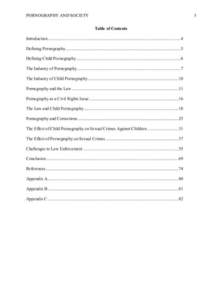 PORNOGRAPHY AND SOCIETY 3
Table of Contents
Introduction..........................................................................................................................4
Defining Pornography..........................................................................................................5
Defining Child Pornography................................................................................................6
The Industry of Pornography...............................................................................................7
The Industry of Child Pornography...................................................................................10
Pornography and the Law ..................................................................................................11
Pornography as a Civil Rights Issue ..................................................................................16
The Law and Child Pornography.......................................................................................18
Pornography and Corrections.............................................................................................25
The Effect of Child Pornography on Sexual Crimes Against Children.............................31
The Effect of Pornography on Sexual Crimes ...................................................................37
Challenges to Law Enforcement........................................................................................55
Conclusion .........................................................................................................................69
References..........................................................................................................................74
Appendix A........................................................................................................................80
Appendix B........................................................................................................................81
Appendix C ........................................................................................................................82
 