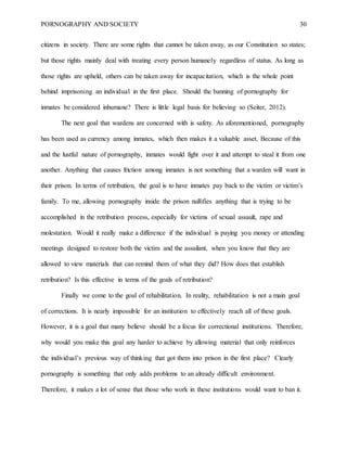 PORNOGRAPHY AND SOCIETY 30
citizens in society. There are some rights that cannot be taken away, as our Constitution so states;
but those rights mainly deal with treating every person humanely regardless of status. As long as
those rights are upheld, others can be taken away for incapacitation, which is the whole point
behind imprisoning an individual in the first place. Should the banning of pornography for
inmates be considered inhumane? There is little legal basis for believing so (Seiter, 2012).
The next goal that wardens are concerned with is safety. As aforementioned, pornography
has been used as currency among inmates, which then makes it a valuable asset. Because of this
and the lustful nature of pornography, inmates would fight over it and attempt to steal it from one
another. Anything that causes friction among inmates is not something that a warden will want in
their prison. In terms of retribution, the goal is to have inmates pay back to the victim or victim’s
family. To me, allowing pornography inside the prison nullifies anything that is trying to be
accomplished in the retribution process, especially for victims of sexual assault, rape and
molestation. Would it really make a difference if the individual is paying you money or attending
meetings designed to restore both the victim and the assailant, when you know that they are
allowed to view materials that can remind them of what they did? How does that establish
retribution? Is this effective in terms of the goals of retribution?
Finally we come to the goal of rehabilitation. In reality, rehabilitation is not a main goal
of corrections. It is nearly impossible for an institution to effectively reach all of these goals.
However, it is a goal that many believe should be a focus for correctional institutions. Therefore,
why would you make this goal any harder to achieve by allowing material that only reinforces
the individual’s previous way of thinking that got them into prison in the first place? Clearly
pornography is something that only adds problems to an already difficult environment.
Therefore, it makes a lot of sense that those who work in these institutions would want to ban it.
 