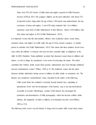 PORNOGRAPHY AND SOCIETY 32
There were 678, 932 victims of child abuse and neglect reported to Child Protective
Services [CPS] in 2013. The youngest children are the most vulnerable with about 27%
of reported victims being under the age of three. CPS reports may underestimate the true
occurrence of abuse and neglect. A non-CPS study estimated that 1 in 4 children
experience some form of child maltreatment in their lifetimes. About 1,520 children died
from abuse and neglect in 2013 (Child Maltreatment, 2013).
It is important to note that this data includes offenses such as physical abuse, sexual abuse,
emotional abuse, and neglect of a child under the age of 18 by a parent, caregiver, or another
person in custodial role (Child Maltreatment, 2013). This means that these numbers do not cover
cases where the offender is someone who does not have custodial rights or obligations to the
child. In 2003, Pediatrics Today published an article that discussed sexual abuse in children and
minors; as well as, things for practitioners to be aware of concerning the matter. The article
concluded that “without doubt, sexual abuse persists, unthreatened and covert through traditional
and now nontraditional venues” (Pfitzer, 2003, p. 5). The traditional venues that the article
discusses include individuals having access to children by either family or community ties. The
Internet was considered a nontraditional venue, described by the author as the following:
Child sexual abuse has continued to develop beyond national tiers, expanding to
international levels with the development of the internet, easy to use and electronically
accessible in seconds. Disturbingly, creation of the internet has encouraged the
production and dissemination of child pornography, which has become a billion dollar
industry, the magnitude of which is unlikely to be disrupted any time soon (Pftitzer,
2003, p. 8-9).
The following looks at new way the Internet is being used to commit child sexual abuse crimes.
 