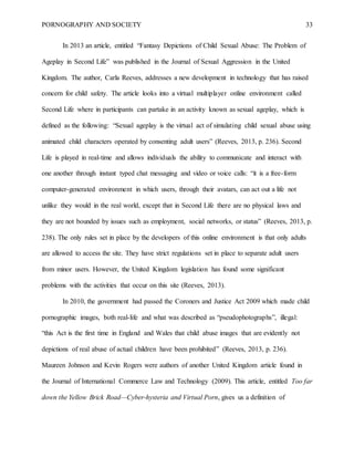 PORNOGRAPHY AND SOCIETY 33
In 2013 an article, entitled “Fantasy Depictions of Child Sexual Abuse: The Problem of
Ageplay in Second Life” was published in the Journal of Sexual Aggression in the United
Kingdom. The author, Carla Reeves, addresses a new development in technology that has raised
concern for child safety. The article looks into a virtual multiplayer online environment called
Second Life where in participants can partake in an activity known as sexual ageplay, which is
defined as the following: “Sexual ageplay is the virtual act of simulating child sexual abuse using
animated child characters operated by consenting adult users” (Reeves, 2013, p. 236). Second
Life is played in real-time and allows individuals the ability to communicate and interact with
one another through instant typed chat messaging and video or voice calls: “it is a free-form
computer-generated environment in which users, through their avatars, can act out a life not
unlike they would in the real world, except that in Second Life there are no physical laws and
they are not bounded by issues such as employment, social networks, or status” (Reeves, 2013, p.
238). The only rules set in place by the developers of this online environment is that only adults
are allowed to access the site. They have strict regulations set in place to separate adult users
from minor users. However, the United Kingdom legislation has found some significant
problems with the activities that occur on this site (Reeves, 2013).
In 2010, the government had passed the Coroners and Justice Act 2009 which made child
pornographic images, both real-life and what was described as “pseudophotographs”, illegal:
“this Act is the first time in England and Wales that child abuse images that are evidently not
depictions of real abuse of actual children have been prohibited” (Reeves, 2013, p. 236).
Maureen Johnson and Kevin Rogers were authors of another United Kingdom article found in
the Journal of International Commerce Law and Technology (2009). This article, entitled Too far
down the Yellow Brick Road—Cyber-hysteria and Virtual Porn, gives us a definition of
 