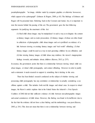 PORNOGRAPHY AND SOCIETY 34
pseudophotographs: “an image, whether made by computer graphics or otherwise howsoever,
which appear to be a photograph” (Johnson & Rogers, 2009, p. 65). The findings of Johnson and
Rogers will be presented later. Referring back to the Coroners and Justice Act, it is important to
note the reasons behind the passing of this act. The government gave the four following
arguments for justifying the enactment of this Act:
(1) Real child abuse images may be manipulated in such a way as to disguise the content
as fantasy images and so evade prosecution; (2) fantasy images of abuse are often found
in collections of photographic child abuse images and so is proffered as evidence of a
link between viewing or creating fantasy images and “real world” offending; (3) that
fantasy images could be used as a way to start grooming children by sex offenders; and
(4) that viewing fantasy images of child abuse may reinforce the viewer’s inappropriate
feelings towards, and attitudes about, children (Reeves, 2013, p. 237).
In essence, the government posits that there is a relationship between viewing virtual child sex
abuse images, or virtual child pornography, and contact offending. However in order to justify
such a statement it needs research to support it, something that is lacking in this area.
There has been limited research conducted on the subject of whether viewing and
possessing child pornography has any correlation or relationship to actually committing a sex
offense against a child. This includes both real life images and virtual ones. In respect to virtual
images, the Reeve’s article explains that in the United States the Ashcroft v. Free Speech
Coalition of 2002 did not find sufficient evidence of a link between non-photographic images
and actual commission of child abuse. However, this finding was found to be inefficient due to
the fact that the evidence did not have a clear finding and the methodology was poor (Reeves,
2003, p. 241). This does not mean that there is not a relationship between viewing and
 