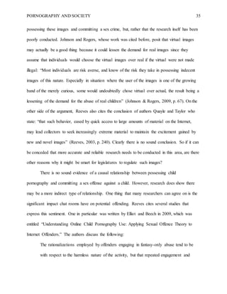 PORNOGRAPHY AND SOCIETY 35
possessing these images and committing a sex crime, but, rather that the research itself has been
poorly conducted. Johnson and Rogers, whose work was cited before, posit that virtual images
may actually be a good thing because it could lessen the demand for real images since they
assume that individuals would choose the virtual images over real if the virtual were not made
illegal: “Most individuals are risk averse, and know of the risk they take in possessing indecent
images of this nature. Especially in situation where the user of the images is one of the growing
band of the merely curious, some would undoubtedly chose virtual over actual, the result being a
lessening of the demand for the abuse of real children” (Johnson & Rogers, 2009, p. 67). On the
other side of the argument, Reeves also cites the conclusion of authors Quayle and Taylor who
state: “that such behavior, eased by quick access to large amounts of material on the Internet,
may lead collectors to seek increasingly extreme material to maintain the excitement gained by
new and novel images” (Reeves, 2003, p. 240). Clearly there is no sound conclusion. So if it can
be conceded that more accurate and reliable research needs to be conducted in this area, are there
other reasons why it might be smart for legislatures to regulate such images?
There is no sound evidence of a causal relationship between possessing child
pornography and committing a sex offense against a child. However, research does show there
may be a more indirect type of relationship. One thing that many researchers can agree on is the
significant impact chat rooms have on potential offending. Reeves cites several studies that
express this sentiment. One in particular was written by Elliot and Beech in 2009, which was
entitled “Understanding Online Child Pornography Use: Applying Sexual Offence Theory to
Internet Offenders.” The authors discuss the following:
The rationalizations employed by offenders engaging in fantasy-only abuse tend to be
with respect to the harmless nature of the activity, but that repeated engagement and
 