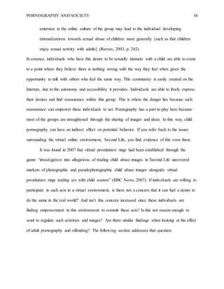 PORNOGRAPHY AND SOCIETY 36
emersion in the online culture of the group may lead to the individual developing
rationalizations towards sexual abuse of children more generally [such as that children
enjoy sexual activity with adults] (Reeves, 2003, p. 242).
In essence, individuals who have this desire to be sexually intimate with a child are able to come
to a point where they believe there is nothing wrong with the way they feel when given the
opportunity to talk with others who feel the same way. This community is easily created on the
Internet, due to the autonomy and accessibility it provides. Individuals are able to freely express
their desires and find reassurance within this group. This is where the danger lies because such
reassurance can empower these individuals to act. Pornography has a part to play here because
most of the groups are strengthened through the sharing of images and ideas. In this way, child
pornography can have an indirect effect on potential behavior. If you refer back to the issues
surrounding the virtual online environment, Second Life, you find evidence of this even there.
It was found in 2007 that virtual prostitution rings had been established through the
game: “investigation into allegations of trading child abuse images in Second Life uncovered
markets of photographic and pseudophotographic child abuse images alongside virtual
prostitution rings trading sex with child avatars” (BBC News, 2007). If individuals are willing to
participate in such acts in a virtual environment, is there not a concern that it can fuel a desire to
do the same in the real world? And isn’t this concern increased since these individuals are
finding empowerment in this environment to commit these acts? Is this not reason enough to
want to regulate such activities and images? Are there similar findings when looking at the effect
of adult pornography and offending? The following section addresses that question.
 