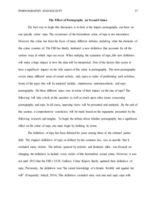 PORNOGRAPHY AND SOCIETY 37
The Effect of Pornography on Sexual Crimes
The best way to begin this discussion is to look at the impact pornography can have on
one specific crime: rape. The occurrence of the horrendous crime of rape is not uncommon.
However this crime has been the focus of many different debates, including what the elements of
this crime consists of. The FBI has finally instituted a new definition that accounts for all the
various ways in which rape can occur. When studying the causation of rape, this new definition
will make a huge impact in how the data will be interpreted. One of the factors that seems to
have a significant impact on the why aspect of this crime is pornography. The term pornography
covers many different areas of sexual activity, and, types or styles of performing such activities.
Some of the types that will be analyzed include: mainstream, sadomasochistic, and rape
pornography. Do these different types vary in terms of their impact on the rate of rape? The
following will take a look at this question as well as touch upon other issues concerning
pornography and rape. In all cases, opposing views will be presented and analyzed. By the end of
this section, a comprehensive conclusion will be made based on the arguments presented by the
following research and insights. To begin the debate about whether pornography has a significant
effect on the crime of rape, one must begin by defining its terms.
The definition of rape has been debated for years among those in the criminal justice
field. The original definition of rape, as defined by the common law, was so specific that it
excluded many victims. The debate, spurred by activists and feminists alike, was focused on
changing the definition to include every victim of this horrendous sexual crime. However, it was
not until 2012 that the FBI’s UCR, Uniform Crime Report, finally updated their definition of
rape. Previously, the definition was “the carnal knowledge of a female forcibly and against her
will” (Frequently Asked, 2014). This definition excluded men; oral and anal rape; rape with
 