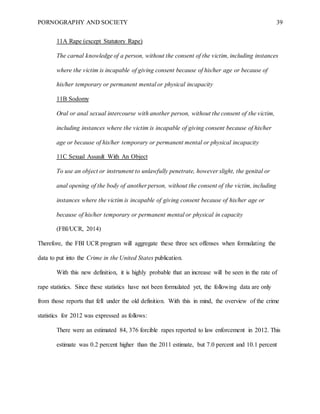 PORNOGRAPHY AND SOCIETY 39
11A Rape (except Statutory Rape)
The carnal knowledge of a person, without the consent of the victim, including instances
where the victim is incapable of giving consent because of his/her age or because of
his/her temporary or permanent mental or physical incapacity
11B Sodomy
Oral or anal sexual intercourse with another person, without the consent of the victim,
including instances where the victim is incapable of giving consent because of his/her
age or because of his/her temporary or permanent mental or physical incapacity
11C Sexual Assault With An Object
To use an object or instrument to unlawfully penetrate, however slight, the genital or
anal opening of the body of another person, without the consent of the victim, including
instances where the victim is incapable of giving consent because of his/her age or
because of his/her temporary or permanent mental or physical in capacity
(FBI/UCR, 2014)
Therefore, the FBI UCR program will aggregate these three sex offenses when formulating the
data to put into the Crime in the United States publication.
With this new definition, it is highly probable that an increase will be seen in the rate of
rape statistics. Since these statistics have not been formulated yet, the following data are only
from those reports that fell under the old definition. With this in mind, the overview of the crime
statistics for 2012 was expressed as follows:
There were an estimated 84, 376 forcible rapes reported to law enforcement in 2012. This
estimate was 0.2 percent higher than the 2011 estimate, but 7.0 percent and 10.1 percent
 
