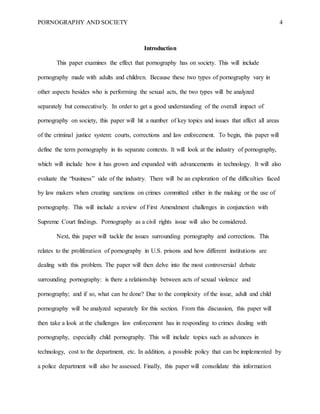 PORNOGRAPHY AND SOCIETY 4
Introduction
This paper examines the effect that pornography has on society. This will include
pornography made with adults and children. Because these two types of pornography vary in
other aspects besides who is performing the sexual acts, the two types will be analyzed
separately but consecutively. In order to get a good understanding of the overall impact of
pornography on society, this paper will hit a number of key topics and issues that affect all areas
of the criminal justice system: courts, corrections and law enforcement. To begin, this paper will
define the term pornography in its separate contexts. It will look at the industry of pornography,
which will include how it has grown and expanded with advancements in technology. It will also
evaluate the “business” side of the industry. There will be an exploration of the difficulties faced
by law makers when creating sanctions on crimes committed either in the making or the use of
pornography. This will include a review of First Amendment challenges in conjunction with
Supreme Court findings. Pornography as a civil rights issue will also be considered.
Next, this paper will tackle the issues surrounding pornography and corrections. This
relates to the proliferation of pornography in U.S. prisons and how different institutions are
dealing with this problem. The paper will then delve into the most controversial debate
surrounding pornography: is there a relationship between acts of sexual violence and
pornography; and if so, what can be done? Due to the complexity of the issue, adult and child
pornography will be analyzed separately for this section. From this discussion, this paper will
then take a look at the challenges law enforcement has in responding to crimes dealing with
pornography, especially child pornography. This will include topics such as advances in
technology, cost to the department, etc. In addition, a possible policy that can be implemented by
a police department will also be assessed. Finally, this paper will consolidate this information
 