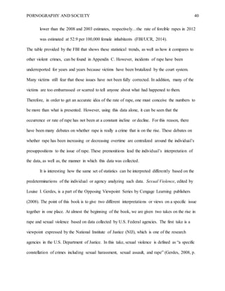 PORNOGRAPHY AND SOCIETY 40
lower than the 2008 and 2003 estimates, respectively…the rate of forcible rapes in 2012
was estimated at 52.9 per 100,000 female inhabitants (FBI/UCR, 2014).
The table provided by the FBI that shows these statistical trends, as well as how it compares to
other violent crimes, can be found in Appendix C. However, incidents of rape have been
underreported for years and years because victims have been brutalized by the court system.
Many victims still fear that those issues have not been fully corrected. In addition, many of the
victims are too embarrassed or scarred to tell anyone about what had happened to them.
Therefore, in order to get an accurate idea of the rate of rape, one must conceive the numbers to
be more than what is presented. However, using this data alone, it can be seen that the
occurrence or rate of rape has not been at a constant incline or decline. For this reason, there
have been many debates on whether rape is really a crime that is on the rise. These debates on
whether rape has been increasing or decreasing overtime are centralized around the individual’s
presuppositions to the issue of rape. These premonitions lead the individual’s interpretation of
the data, as well as, the manner in which this data was collected.
It is interesting how the same set of statistics can be interpreted differently based on the
predeterminations of the individual or agency analyzing such data. Sexual Violence, edited by
Louise I. Gerdes, is a part of the Opposing Viewpoint Series by Cengage Learning publishers
(2008). The point of this book is to give two different interpretations or views on a specific issue
together in one place. At almost the beginning of the book, we are given two takes on the rise in
rape and sexual violence based on data collected by U.S. Federal agencies. The first take is a
viewpoint expressed by the National Institute of Justice (NIJ), which is one of the research
agencies in the U.S. Department of Justice. In this take, sexual violence is defined as “a specific
constellation of crimes including sexual harassment, sexual assault, and rape” (Gerdes, 2008, p.
 