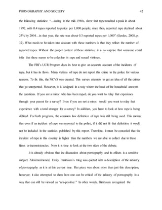 PORNOGRAPHY AND SOCIETY 42
the following statistics: “…dating to the mid-1980s, show that rape reached a peak in about
1992, with 0.4 rapes reported to police per 1,000 people; since then, reported rape declined about
25% by 2004…in that year, the rate was about 0.3 reported rapes per 1,000” (Gerdes, 2008, p.
32). What needs to be taken into account with these numbers is that they reflect the number of
reported rapes. Without the proper context of these statistics, it is no surprise that someone could
infer that there seems to be a decline in rape and sexual violence.
The FBI’s UCR Program does its best to give an accurate account of the incidents of
rape, but it has its flaws. Many victims of rape do not report this crime to the police for various
reasons. To fix this, the NCVS was created. This survey attempts to get an idea of all the crimes
that go unreported. However, it is designed in a way where the head of the household answers
the questions. If you are a minor who has been raped, do you want to relay that experience
through your parent for a survey? Even if you are not a minor, would you want to relay that
experience with a total stranger for a survey? In addition, you have to look at how rape is being
defined. For both programs, the common law definition of rape was still being used. This means
that even if an incident of rape was reported to the police, if it did not fit that definition it would
not be included in the statistics published by this report. Therefore, it must be conceded that the
incident of rape in this country is higher than the numbers we are able to collect due to these
flaws or inconsistencies. Now it is time to look at the two sides of the debate.
It is already obvious that the discussion about pornography and its effects is a sensitive
subject. Aforementioned, Emily Birnbaum’s blog was quoted with a description of the industry
of pornography as it is at this current time. Her piece was about more than just this description,
however; it also attempted to show how one can be critical of the industry of pornography in a
way that can still be viewed as “sex-positive.” In other words, Birnbaum recognized the
 