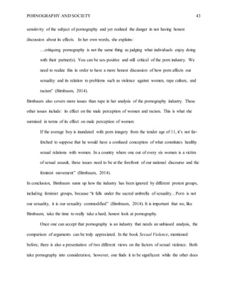 PORNOGRAPHY AND SOCIETY 43
sensitivity of the subject of pornography and yet realized the danger in not having honest
discussion about its effects. In her own words, she explains:
…critiquing pornography is not the same thing as judging what individuals enjoy doing
with their partner(s). You can be sex-positive and still critical of the porn industry. We
need to realize this in order to have a more honest discussion of how porn affects our
sexuality and its relation to problems such as violence against women, rape culture, and
racism” (Birnbaum, 2014).
Birnbaum also covers more issues than rape in her analysis of the pornography industry. These
other issues include: its effect on the male perception of women and racism. This is what she
surmised in terms of its effect on male perception of women:
If the average boy is inundated with porn imagery from the tender age of 11, it’s not far-
fetched to suppose that he would have a confused conception of what constitutes healthy
sexual relations with women. In a country where one out of every six women is a victim
of sexual assault, these issues need to be at the forefront of our national discourse and the
feminist movement” (Birnbaum, 2014).
In conclusion, Birnbaum sums up how the industry has been ignored by different protest groups,
including feminist groups, because “it falls under the sacred umbrella of sexuality…Porn is not
our sexuality, it is our sexuality commodified” (Birnbaum, 2014). It is important that we, like
Birnbaum, take the time to really take a hard, honest look at pornography.
Once one can accept that pornography is an industry that needs an unbiased analysis, the
comparison of arguments can be truly appreciated. In the book Sexual Violence, mentioned
before, there is also a presentation of two different views on the factors of sexual violence. Both
take pornography into consideration, however, one finds it to be significant while the other does
 