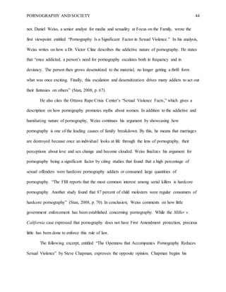 PORNOGRAPHY AND SOCIETY 44
not. Daniel Weiss, a senior analyst for media and sexuality at Focus on the Family, wrote the
first viewpoint entitled “Pornography Is a Significant Factor in Sexual Violence.” In his analysis,
Weiss writes on how a Dr. Victor Cline describes the addictive nature of pornography. He states
that “once addicted, a person’s need for pornography escalates both in frequency and in
deviancy. The person then grows desensitized to the material, no longer getting a thrill form
what was once exciting. Finally, this escalation and desensitization drives many addicts to act out
their fantasies on others” (Stan, 2008, p. 67).
He also cites the Ottawa Rape Crisis Center’s “Sexual Violence Facts,” which gives a
description on how pornography promotes myths about women. In addition to the addictive and
humiliating nature of pornography, Weiss continues his argument by showcasing how
pornography is one of the leading causes of family breakdown. By this, he means that marriages
are destroyed because once an individual looks at life through the lens of pornography, their
perceptions about love and sex change and become clouded. Weiss finalizes his argument for
pornography being a significant factor by citing studies that found that a high percentage of
sexual offenders were hardcore pornography addicts or consumed large quantities of
pornography. “The FBI reports that the most common interest among serial killers is hardcore
pornography. Another study found that 87 percent of child molesters were regular consumers of
hardcore pornography” (Stan, 2008, p. 70). In conclusion, Weiss comments on how little
government enforcement has been established concerning pornography. While the Miller v.
California case expressed that pornography does not have First Amendment protection, precious
little has been done to enforce this rule of law.
The following excerpt, entitled “The Openness that Accompanies Pornography Reduces
Sexual Violence” by Steve Chapman, expresses the opposite opinion. Chapman begins his
 