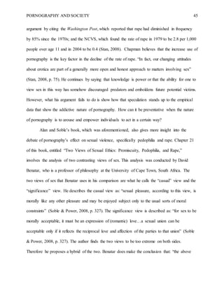 PORNOGRAPHY AND SOCIETY 45
argument by citing the Washington Post, which reported that rape had diminished in frequency
by 85% since the 1970s; and the NCVS, which found the rate of rape in 1979 to be 2.8 per 1,000
people over age 11 and in 2004 to be 0.4 (Stan, 2008). Chapman believes that the increase use of
pornography is the key factor in the decline of the rate of rape. “In fact, our changing attitudes
about erotica are part of a generally more open and honest approach to matters involving sex”
(Stan, 2008, p. 75). He continues by saying that knowledge is power or that the ability for one to
view sex in this way has somehow discouraged predators and emboldens future potential victims.
However, what his argument fails to do is show how that speculation stands up to the empirical
data that show the addictive nature of pornography. How can it be preventative when the nature
of pornography is to arouse and empower individuals to act in a certain way?
Alan and Soble’s book, which was aforementioned, also gives more insight into the
debate of pornography’s effect on sexual violence, specifically pedophilia and rape. Chapter 21
of this book, entitled “Two Views of Sexual Ethics: Promiscuity, Pedophilia, and Rape,”
involves the analysis of two contrasting views of sex. This analysis was conducted by David
Benatar, who is a professor of philosophy at the University of Cape Town, South Africa. The
two views of sex that Benatar uses in his comparison are what he calls the “casual” view and the
“significance” view. He describes the casual view as: “sexual pleasure, according to this view, is
morally like any other pleasure and may be enjoyed subject only to the usual sorts of moral
constraints” (Soble & Power, 2008, p. 327). The significance view is described as: “for sex to be
morally acceptable, it must be an expression of (romantic) love…a sexual union can be
acceptable only if it reflects the reciprocal love and affection of the parties to that union” (Soble
& Power, 2008, p. 327). The author finds the two views to be too extreme on both sides.
Therefore he proposes a hybrid of the two. Benatar does make the conclusion that: “the above
 